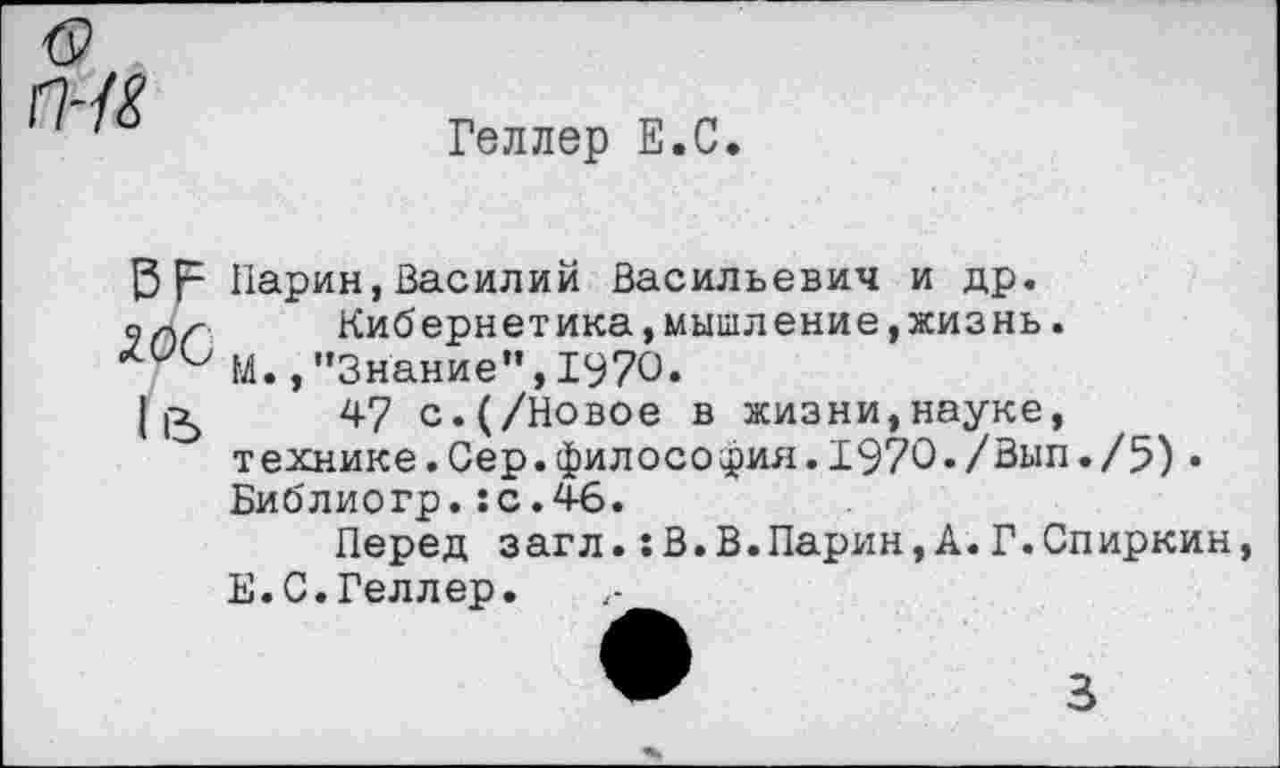 ﻿гн&
Геллер Е.С.
|3 р Парин, Василий Васильевич и др.
олх-	Кибернетика,мышление,жизнь.
М.,"Знание",1970.
1]^	47 с.(/Новое в жизни,науке,
технике.Сер.философия.1970./Вып./5)• Библиогр.:с.46.
Перед загл.:В.В.Парин,А.Г.Спиркин, Е.С.Геллер.
3